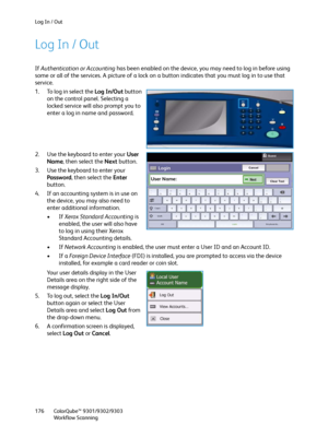 Page 176Log In / Out
ColorQube™ 9301/9302/9303
Workflow Scanning 176
Log In / Out
If Authentication or Accounting has been enabled on the device, you may need to log in before using 
some or all of the services. A picture of a lock on a button indicates that you must log in to use that 
service.
1. To log in select the Log In/Out button 
on the control panel. Selecting a 
locked service will also prompt you to 
enter a log in name and password.
2. Use the keyboard to enter your User 
Name, then select the Next...