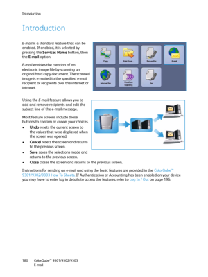 Page 180Introduction
ColorQube™ 9301/9302/9303
E-mail 180
Introduction
E-mail is a standard feature that can be 
enabled. If enabled, it is selected by 
pressing the Services Home button, then 
the E-mail option.
E-mail enables the creation of an 
electronic image file by scanning an 
original hard copy document. The scanned 
image is e-mailed to the specified e-mail 
recipient or recipients over the internet or 
intranet.
Using the E-mail feature allows you to 
add and remove recipients and edit the 
subject...