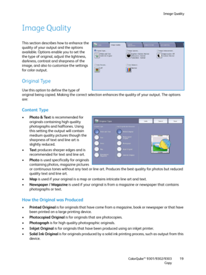 Page 19Image Quality
ColorQube™ 9301/9302/9303
Copy19
Image Quality
This section describes how to enhance the 
quality of your output and the options 
available. Options enable you to set the 
the type of original, adjust the lightness, 
darkness, contrast and sharpness of the 
image, and also to customize the settings 
for color output.
Original Type
Use this option to define the type of 
original being copied. Making the correct selection enhances the quality of your output. The options 
are:
Content Type...