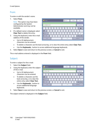 Page 182E-mail Options
ColorQube™ 9301/9302/9303
E-mail 182
From:
To enter or edit the sender’s name:
1. Select From. 
Note This option may have been 
configured by the System 
Administrator and may not be 
available.
2. If a default name is displayed, select 
Clear Text to delete the entry.
3. Using the keyboard, enter the e-mail 
address of the sender.
• Up to 40 alphanumeric 
characters can be entered.
• To delete a character use the back arrow key, or to clear the entire entry select Clear Text.
•Use the...