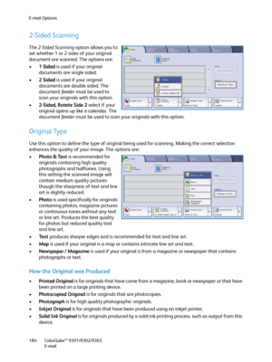 Page 184E-mail Options
ColorQube™ 9301/9302/9303
E-mail 184
2-Sided Scanning
The 2-Sided Scanning option allows you to 
set whether 1 or 2 sides of your original 
document are scanned. The options are:
•1Sided is used if your original 
documents are single sided.
•2Sided is used if your original 
documents are double sided. The 
document feeder must be used to 
scan your originals with this option.
•2-Sided, Rotate Side 2 select if your 
original opens up like a calendar. The 
document feeder must be used to...