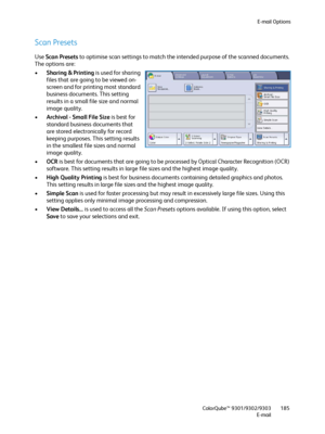 Page 185E-mail Options
ColorQube™ 9301/9302/9303
E-mail185
Scan Presets
Use Scan Presets to optimise scan settings to match the intended purpose of the scanned documents. 
The options are:
•Sharing & Printing is used for sharing 
files that are going to be viewed on-
screen and for printing most standard 
business documents. This setting 
results in a small file size and normal 
image quality.
•Archival - Small File Size is best for 
standard business documents that 
are stored electronically for record 
keeping...