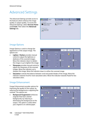 Page 186Advanced Settings
ColorQube™ 9301/9302/9303
E-mail 186
Advanced Settings
The Advanced Settings provide access to 
the features which enhance the image 
quality or output quality. To access the 
Advanced Settings, select Services Home 
and E-mail. Then select the Advanced 
Settings tab.
Image Options
Image Options is used to change the 
appearance of the output image. The 
options are:
•Lighten / Darken provides manual 
control to adjust the lightness or 
darkness of the scanned images. 
Move the...