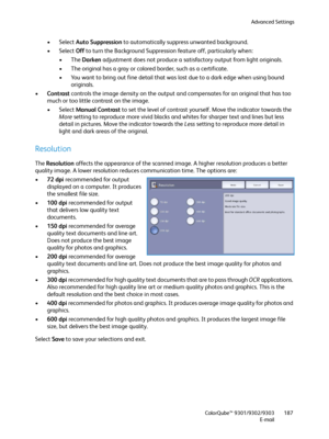 Page 187Advanced Settings
ColorQube™ 9301/9302/9303
E-mail187
• Select Auto Suppression to automatically suppress unwanted background.
• Select Off to turn the Background Suppression feature off, particularly when: 
•The Darken adjustment does not produce a satisfactory output from light originals.
• The original has a gray or colored border, such as a certificate.
• You want to bring out fine detail that was lost due to a dark edge when using bound 
originals.
•Contrast controls the image density on the output...
