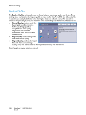Page 188Advanced Settings
ColorQube™ 9301/9302/9303
E-mail 188
Quality / File Size
The Quality / File Size settings allow you to choose between scan image quality and file size. These 
settings allow you to deliver the highest quality or make smaller files. A small file size delivers slightly 
reduced image quality but is better when sharing the file over a network. A larger file size delivers 
improved image quality but requires more time when transmitting over the network. The options are:
•Normal Quality...