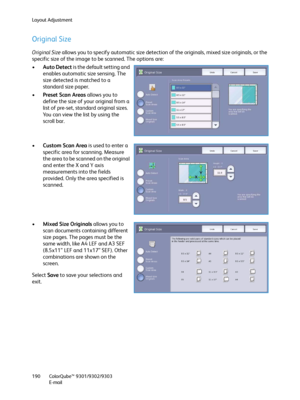 Page 190Layout Adjustment
ColorQube™ 9301/9302/9303
E-mail 190
Original Size
Original Size allows you to specify automatic size detection of the originals, mixed size originals, or the 
specific size of the image to be scanned. The options are:
•Auto Detect is the default setting and 
enables automatic size sensing. The 
size detected is matched to a 
standard size paper.
•Preset Scan Areas allows you to 
define the size of your original from a 
list of pre-set, standard original sizes. 
You can view the list by...