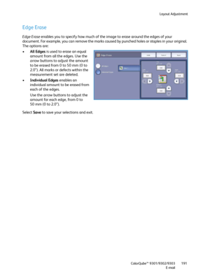 Page 191Layout Adjustment
ColorQube™ 9301/9302/9303
E-mail191
Edge Erase
Edge Erase enables you to specify how much of the image to erase around the edges of your 
document. For example, you can remove the marks caused by punched holes or staples in your original. 
The options are:
•All Edges is used to erase an equal 
amount from all the edges. Use the 
arrow buttons to adjust the amount 
to be erased from 0 to 50 mm (0 to 
2.0”). All marks or defects within the 
measurement set are deleted.
•Individual Edges...