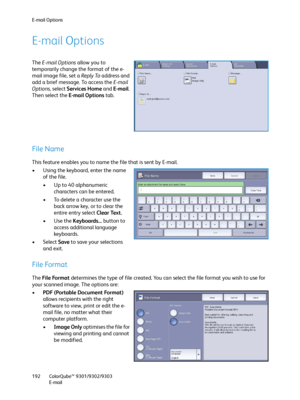 Page 192E-mail Options
ColorQube™ 9301/9302/9303
E-mail 192
E-mail Options
The E-mail Options allow you to 
temporarily change the format of the e-
mail image file, set a Reply To address and 
add a brief message. To access the E-mail 
Options, select Services Home and E-mail. 
Then select the E-mail Options tab.
File Name
This feature enables you to name the file that is sent by E-mail.
• Using the keyboard, enter the name 
of the file.
• Up to 40 alphanumeric 
characters can be entered.
• To delete a character...