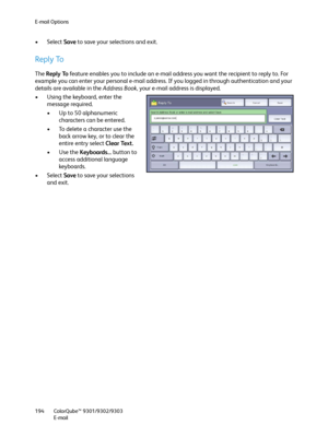 Page 194E-mail Options
ColorQube™ 9301/9302/9303
E-mail 194
• Select Save to save your selections and exit.
Reply To
The Reply To feature enables you to include an e-mail address you want the recipient to reply to. For 
example you can enter your personal e-mail address. If you logged in through authentication and your 
details are available in the Address Book, your e-mail address is displayed.
• Using the keyboard, enter the 
message required.
• Up to 50 alphanumeric 
characters can be entered.
• To delete a...