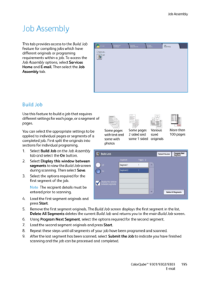 Page 195Job Assembly
ColorQube™ 9301/9302/9303
E-mail195
Job Assembly
This tab provides access to the Build Job 
feature for compiling jobs which have 
different originals or programing 
requirements within a job. To access the 
Job Assembly options, select Services 
Home and E-mail. Then select the Job 
Assembly tab.
Build Job
Use this feature to build a job that requires 
different settings for each page, or a segment of 
pages.
You can select the appropriate settings to be 
applied to individual pages or...