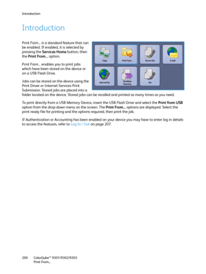 Page 200Introduction
ColorQube™ 9301/9302/9303
Print From... 200
Introduction
Print From... is a standard feature that can 
be enabled. If enabled, it is selected by 
pressing the Services Home button, then 
the Print From... option.
Print From... enables you to print jobs 
which have been stored on the device or 
on a USB Flash Drive.
Jobs can be stored on the device using the 
Print Driver or Internet Services Print 
Submission. Stored jobs are placed into a 
folder located on the device. Stored jobs can be...