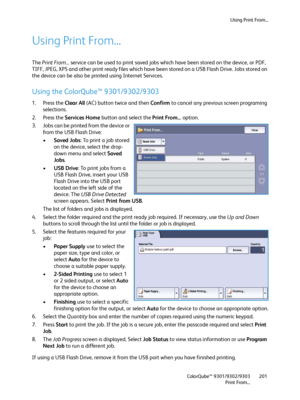 Page 201Using Print From...
ColorQube™ 9301/9302/9303
Print From...201
Using Print From...
The Print From... service can be used to print saved jobs which have been stored on the device, or PDF, 
TIFF, JPEG, XPS and other print ready files which have been stored on a USB Flash Drive. Jobs stored on 
the device can be also be printed using Internet Services.
Using the ColorQube™ 9301/9302/9303
1. Press the Clear All (AC) button twice and then Confirm to cancel any previous screen programing 
selections.
2. Press...