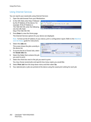 Page 202Using Print From...
ColorQube™ 9301/9302/9303
Print From... 202
Using Internet Services
You can reprint your saved jobs using Internet Services:
1. Open the web browser from your Workstation.
2. In the URL field, enter http:// followed 
by the IP Address of the device. For 
example: If the IP Address is 
192.168.100.100, enter the following 
into the URL field: 
http://192.168.100.100.
3. Press Enter to view the Home page.
The Internet Services options for your device are displayed.
Note To find out the...
