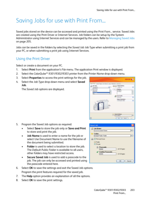 Page 203Saving Jobs for use with Print From...
ColorQube™ 9301/9302/9303
Print From...203
Saving Jobs for use with Print From...
Saved jobs stored on the device can be accessed and printed using the Print From... service. Saved Jobs 
are created using the Print Driver or Internet Services. Job folders can be setup by the System 
Administrator using Internet Services and can be managed by the users. Refer to Managing Saved Jobs 
on page 205.
Jobs can be saved in the folders by selecting the Saved Job Job Type...