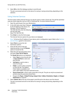Page 204Saving Jobs for use with Print From...
ColorQube™ 9301/9302/9303
Print From... 204
9. Select OK on the Print dialogue window to send the job.
The job is processed and sent to the device for saving or saving and printing, depending on the 
selection.
Using Internet Services
The Print option within Internet Services can also be used to create a Saved Job. The job file submitted 
must be a print ready file, such as a PDF or PostScript file. To access Internet Services:
1. Open the web browser from your...