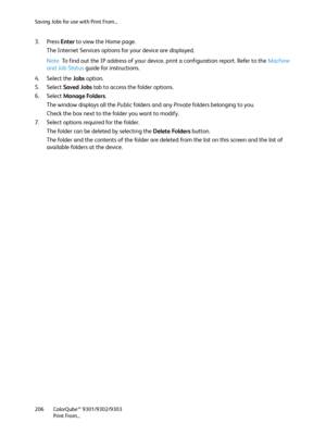 Page 206Saving Jobs for use with Print From...
ColorQube™ 9301/9302/9303
Print From... 206
3. Press Enter to view the Home page.
The Internet Services options for your device are displayed.
Note To find out the IP address of your device, print a configuration report. Refer to the Machine 
and Job Status guide for instructions.
4. Select the Jobs option.
5. Select Saved Jobs tab to access the folder options.
6. Select Manage Folders.
The window displays all the Public folders and any Private folders belonging to...