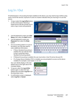 Page 207Log In / Out
ColorQube™ 9301/9302/9303
Print From...207
Log In / Out
If Authentication or Accounting has been enabled on the device, you may need to log in before using 
some or all of the services. A picture of a lock on a button indicates that you must log in to use that 
service.
1. To log in select the Log In/Out button 
on the control panel. Selecting a 
locked service will also prompt you to 
enter a log in name and password.
2. Use the keyboard to enter your User 
Name, then select the Next...