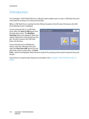 Page 212Introduction
ColorQube™ 9301/9302/9303
USB Port 212
Introduction
The ColorQube™ 9301/9302/9303 has a USB port which enables users to insert a USB Flash Drive and 
access jobs for printing or for storing scanned jobs.
When a USB Flash Drive is inserted into the USB port located on the left side of the device, the USB 
Drive Detected screen is displayed.
To scan and store files on a USB Flash 
Drive, select the Scan to USB option from 
the drop-down menu. The Workflow 
Scanning options are displayed....