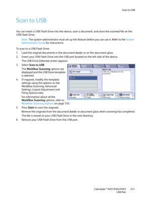 Page 213Scan to USB
ColorQube™ 9301/9302/9303
USB Port213
Scan to USB
You can insert a USB Flash Drive into the device, scan a document, and store the scanned file on the 
USB Flash Drive.
Note The system administrator must set up this feature before you can use it. Refer to the System 
Administrator Guide for instructions.
To scan to a USB Flash Drive:
1. Load the original documents in the document feeder or on the document glass.
2. Insert your USB Flash Drive into the USB port located on the left side of the...