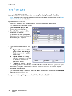 Page 214Print from USB
ColorQube™ 9301/9302/9303
USB Port 214
Print from USB
You can print PDF, TIFF, JPEG, XPS and other print ready files directly from a USB Flash Drive.
Note The system administrator must set up this feature before you can use it. Refer to the System 
Administrator Guide for instructions.
To print from a USB Flash Drive:
1. Insert your USB Flash Drive into the USB port located on the left side of the device.
The USB Drive Detected screen appears.
2. Select Print from USB. The Print 
From......