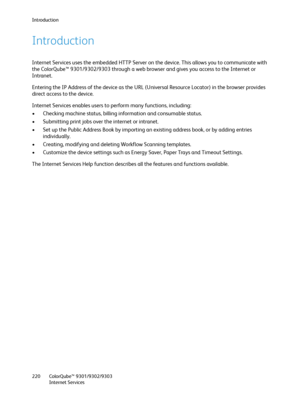 Page 220Introduction
ColorQube™ 9301/9302/9303
Internet Services 220
Introduction
Internet Services uses the embedded HTTP Server on the device. This allows you to communicate with 
the ColorQube™ 9301/9302/9303 through a web browser and gives you access to the Internet or 
Intranet.
Entering the IP Address of the device as the URL (Universal Resource Locator) in the browser provides 
direct access to the device.
Internet Services enables users to perform many functions, including:
• Checking machine status,...