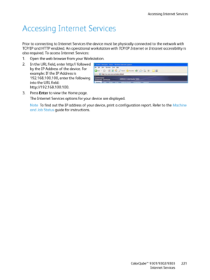 Page 221Accessing Internet Services
ColorQube™ 9301/9302/9303
Internet Services221
Accessing Internet Services
Prior to connecting to Internet Services the device must be physically connected to the network with 
TCP/IP and HTTP enabled. An operational workstation with TC P / I P  I n te r n e t or Intranet accessibility is 
also required. To access Internet Services:
1. Open the web browser from your Workstation.
2. In the URL field, enter http:// followed 
by the IP Address of the device. For 
example: If the...