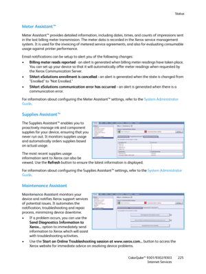 Page 225Status
ColorQube™ 9301/9302/9303
Internet Services225
Meter Assistant™
Meter Assistant™ provides detailed information, including dates, times, and counts of impressions sent 
in the last billing meter transmission. The meter data is recorded in the Xerox service management 
system. It is used for the invoicing of metered service agreements, and also for evaluating consumable 
usage against printer performance.
Email notifications can be setup to alert you of the following changes:
•Billing meter reads...