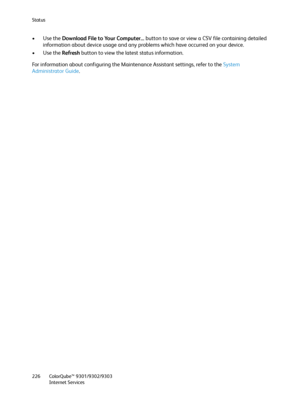 Page 226Status
ColorQube™ 9301/9302/9303
Internet Services 226
•Use the Download File to Your Computer... button to save or view a CSV file containing detailed 
information about device usage and any problems which have occurred on your device.
•Use the Refresh button to view the latest status information.
For information about configuring the Maintenance Assistant settings, refer to the System 
Administrator Guide.
Downloaded From ManualsPrinter.com Manuals 