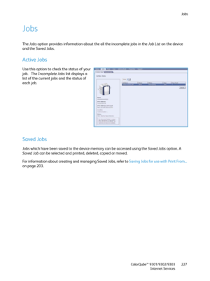 Page 227Jobs
ColorQube™ 9301/9302/9303
Internet Services227
Jobs
The Jobs option provides information about the all the incomplete jobs in the Job List on the device 
and the Saved Jobs.
Active Jobs
Use this option to check the status of your 
job.   The Incomplete Jobs list displays a 
list of the current jobs and the status of 
each job.
Saved Jobs
Jobs which have been saved to the device memory can be accessed using the Saved Jobs option. A 
Saved Job can be selected and printed, deleted, copied or moved.
For...