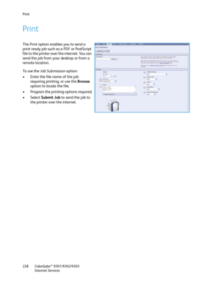 Page 228Print
ColorQube™ 9301/9302/9303
Internet Services 228
Print
The Print option enables you to send a 
print ready job such as a PDF or PostScript 
file to the printer over the internet. You can 
send the job from your desktop or from a 
remote location. 
To  u s e  t h e  Job Submission option:
• Enter the file name of the job 
requiring printing, or use the Browse 
option to locate the file.
• Program the printing options required.
• Select Submit Job to send the job to 
the printer over the internet....