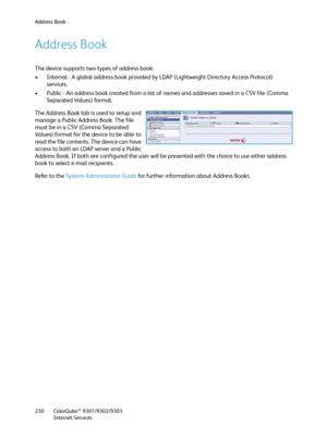 Page 230Address Book
ColorQube™ 9301/9302/9303
Internet Services 230
Address Book
The device supports two types of address book:
• Internal - A global address book provided by LDAP (Lightweight Directory Access Protocol) 
services.
• Public - An address book created from a list of names and addresses saved in a CSV file (Comma 
Separated Values) format.
The Address Book tab is used to setup and 
manage a Public Address Book. The file 
must be in a CSV (Comma Separated 
Values) format for the device to be able to...