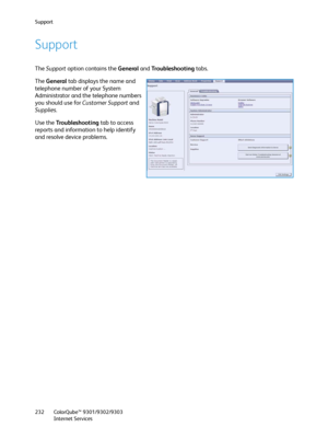 Page 232Support
ColorQube™ 9301/9302/9303
Internet Services 232
Support
The Support option contains the General and Tro u b l e s h o o t i n g  tabs.
The General tab displays the name and 
telephone number of your System 
Administrator and the telephone numbers 
you should use for Customer Support and 
Supplies.
Use the Tro u b l e s h o o t i n g tab to access 
reports and information to help identify 
and resolve device problems.
Downloaded From ManualsPrinter.com Manuals 