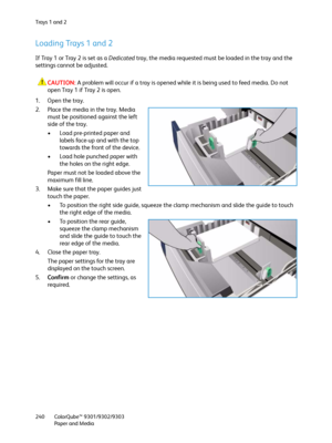 Page 240Tra y s  1  a n d  2
ColorQube™ 9301/9302/9303
Paper and Media 240
Loading Trays 1 and 2
If Tray 1 or Tray 2 is set as a Dedicated tray, the media requested must be loaded in the tray and the 
settings cannot be adjusted.
CAUTION:A problem will occur if a tray is opened while it is being used to feed media. Do not 
open Tray 1 if Tray 2 is open.
1. Open the tray.
2. Place the media in the tray. Media 
must be positioned against the left 
side of the tray.
• Load pre-printed paper and 
labels face-up and...