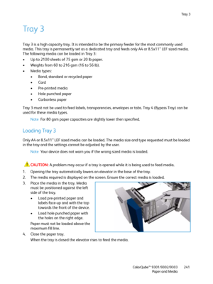 Page 241Tra y  3
ColorQube™ 9301/9302/9303
Paper and Media241
Tray 3
Tray 3 is a high capacity tray. It is intended to be the primary feeder for the most commonly used 
media. This tray is permanently set as a dedicated tray and feeds only A4 or 8.5x11” LEF sized media. 
The following media can be loaded in Tray 3:
• Up to 2100 sheets of 75 gsm or 20 lb paper.
• Weights from 60 to 216 gsm (16 to 56 lb).
•Media types:
• Bond, standard or recycled paper
•Card
•Pre-printed media
• Hole punched paper
• Carbonless...