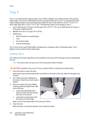 Page 244Tra y  5
ColorQube™ 9301/9302/9303
Paper and Media 244
Tray 5
Tray 5 is an optional high capacity paper source. When installed, Tray 5 takes priority as the primary 
paper feeder. This tray is a dedicated tray and as standard feeds A4 or 8.5x11” Long Edge Feed (LEF) 
media. Additional kits can be purchased and enable the tray to take either A4, 8.5x11” or 8.5 x 14” 
Short Edge Feed (SEF), or A3 or 11x17” SEF. The following media can be loaded in Tray 5:
• Up to 4000 sheets of 75 gsm or 20 lb paper (A4 or...