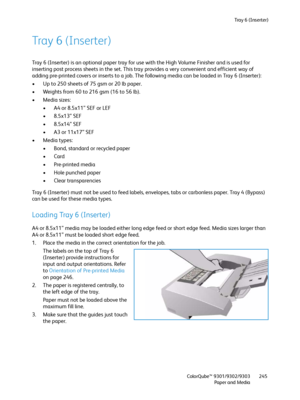 Page 245Tra y  6  ( I n s e r t e r )
ColorQube™ 9301/9302/9303
Paper and Media245
Tray 6 (Inserter)
Tray 6 (Inserter) is an optional paper tray for use with the High Volume Finisher and is used for 
inserting post process sheets in the set. This tray provides a very convenient and efficient way of 
adding pre-printed covers or inserts to a job. The following media can be loaded in Tray 6 (Inserter):
• Up to 250 sheets of 75 gsm or 20 lb paper.
• Weights from 60 to 216 gsm (16 to 56 lb).
• Media sizes:
• A4 or...