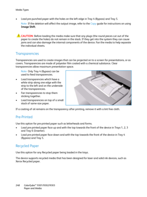 Page 248Media Types
ColorQube™ 9301/9302/9303
Paper and Media 248
• Load pre-punched paper with the holes on the left edge in Tray 4 (Bypass) and Tray 5.
Note If the deletion will affect the output image, refer to the Copy guide for instructions on using 
Image Shift.
CAUTION:Before loading the media make sure that any plugs (the round pieces cut out of the 
paper to create the holes) do not remain in the stack. If they get into the system they can cause 
jams and can also damage the internal components of the...