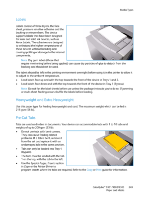 Page 249Media Types
ColorQube™ 9301/9302/9303
Paper and Media249
Labels
Labels consist of three layers, the face 
sheet, pressure sensitive adhesive and the 
backing or release sheet. The device 
supports labels that have been designed 
for laser and solid ink devices, such as 
Xerox Labels. The adhesives are designed 
to withstand the higher temperatures of 
these devices without bleeding and 
causing spotting or damage to the internal 
components.
Note Dry gum labels (those that 
require moistening before...