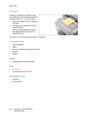 Page 250Media Types
ColorQube™ 9301/9302/9303
Paper and Media 250
Envelopes
Printing on envelopes is available using 
Tray 4 (Bypass) only. Envelopes should not 
be used in Trays 1, 2, 3, 5 or 6 (Inserter).
• Place the envelopes in Tray 4 (Bypass) 
fa c e  d o w n .  
• Envelopes must always be fed Short 
Edge Feed (SEF). 
• The flaps should ALWAYS be closed. 
Flap edge should be to the left or 
towards the front.
Your device can feed the following types of envelopes:
Acceptable Types
• Diamond/Banker
• Wallet
•...