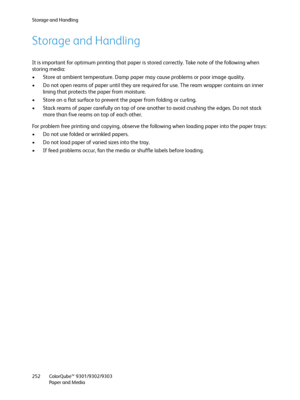 Page 252Storage and Handling
ColorQube™ 9301/9302/9303
Paper and Media 252
Storage and Handling
It is important for optimum printing that paper is stored correctly. Take note of the following when 
storing media:
• Store at ambient temperature. Damp paper may cause problems or poor image quality.
• Do not open reams of paper until they are required for use. The ream wrapper contains an inner 
lining that protects the paper from moisture.
• Store on a flat surface to prevent the paper from folding or curling.
•...