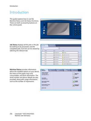 Page 256Introduction
ColorQube™ 9301/9302/9303
Machine and Job Status 256
Introduction
This guide explains how to use the 
Machine Status and Job Status functions. 
These are both accessed by buttons on 
the control panel.
Job Status displays all the jobs in the job 
list waiting to be processed, and the 
completed jobs. Each list can be viewed by 
selecting the relevant tab.
Machine Status provides information 
about the installed options on your device, 
the status of the paper trays and 
consumables, and...