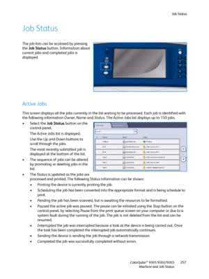 Page 257Job Status
ColorQube™ 9301/9302/9303
Machine and Job Status257
Job Status
The job lists can be accessed by pressing 
the Job Status button. Information about 
current jobs and completed jobs is 
displayed.
Active Jobs
This screen displays all the jobs currently in the list waiting to be processed. Each job is identified with 
the following information Owner, Name and Status. The Active Jobs list displays up to 150 jobs.
• Select the Job Status button on the 
control panel.
The Active Jobs list is...