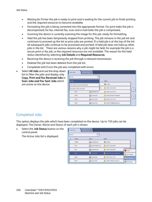 Page 258Job Status
ColorQube™ 9301/9302/9303
Machine and Job Status 258
•Waiting for Printer the job is ready to print and is waiting for the current job to finish printing 
and the required resources to become available.
•Fo r m a t t i n g the job is being converted into the appropriate format. For print tasks the job is 
decompressed, for fax, internet fax, scan and e-mail tasks the job is compressed.
•Scanning the device is currently scanning the image for this job, ready for formatting.
•Held the job has...