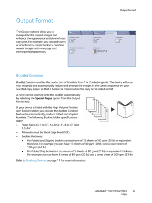 Page 27Output Format
ColorQube™ 9301/9302/9303
Copy27
Output Format
The Output options allow you to 
manipulate the copied images and 
enhance the appearance and style of your 
copy jobs. For example, you can add covers 
or annotations, create booklets, combine 
several images onto one page and 
interleave transparencies.
Booklet Creation
Booklet Creation enables the production of booklets from 1 or 2 sided originals. The device will scan 
your originals and automatically reduce and arrange the images in the...
