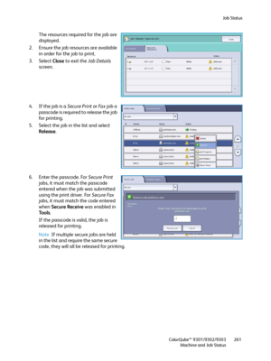 Page 261Job Status
ColorQube™ 9301/9302/9303
Machine and Job Status261
The resources required for the job are 
displayed.
2. Ensure the job resources are available 
in order for the job to print.
3. Select Close to exit the Job Details 
screen.
4. If the job is a Secure Print or Fa x  job a 
passcode is required to release the job 
for printing.
5. Select the job in the list and select 
Release.
6. Enter the passcode. For Secure Print 
jobs, it must match the passcode 
entered when the job was submitted 
using...