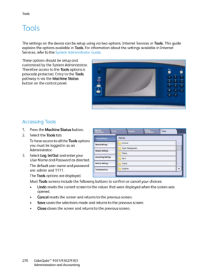 Page 270Tools
ColorQube™ 9301/9302/9303
Administration and Accounting 270
Tools
The settings on the device can be setup using via two options, Internet Services or To o l s. This guide 
explains the options available in Tools. For information about the settings available in Internet 
Services, refer to the System Administrator Guide.
These options should be setup and 
customized by the System Administrator. 
Therefore access to the Tools options is 
passcode protected. Entry to the To o l s  
pathway is via the...