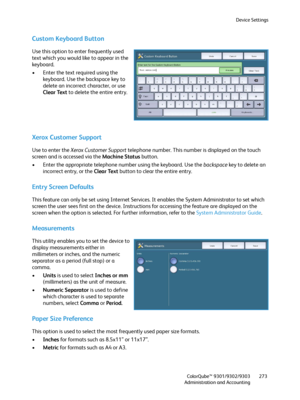 Page 273Device Settings
ColorQube™ 9301/9302/9303
Administration and Accounting273
Custom Keyboard Button
Use this option to enter frequently used 
text which you would like to appear in the 
keyboard.
• Enter the text required using the 
keyboard. Use the backspace key to 
delete an incorrect character, or use 
Clear Text to delete the entire entry.
Xerox Customer Support
Use to enter the Xerox Customer Support telephone number. This number is displayed on the touch 
screen and is accessed via the Machine...