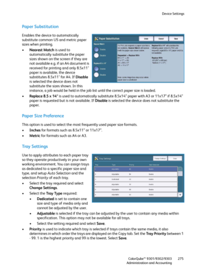 Page 275Device Settings
ColorQube™ 9301/9302/9303
Administration and Accounting275
Paper Substitution
Enables the device to automatically 
substitute common US and metric paper 
sizes when printing.
•Nearest Match is used to 
automatically substitute the paper 
sizes shown on the screen if they are 
not available e.g. if an A4 document is 
received for printing and only 8.5x11" 
paper is available, the device 
substitutes 8.5x11" for A4. If Disable 
is selected the device does not 
substitute the sizes...