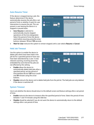 Page 277Device Settings
ColorQube™ 9301/9302/9303
Administration and Accounting277
Auto Resume Timer
If the device is stopped during a job, this 
feature determines if the device 
automatically resumes the job after a set 
period of time or whether it waits for user 
intervention to resume the job. This can 
prevent a user leaving the device in a 
stopped or paused state.
•Auto Resume is selected to 
automatically resume stopped 
operations at the time designated. 
Select the period of time the device 
waits...