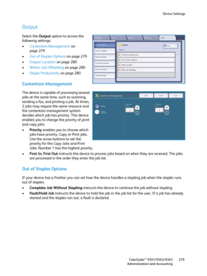 Page 279Device Settings
ColorQube™ 9301/9302/9303
Administration and Accounting279
Output
Select the Output option to access the 
following settings:
•Contention Management on 
page 279
•Out of Staples Options on page 279
•Output Location on page 280
•Within Job Offsetting on page 280
•Staple Productivity on page 280
Contention Management
The device is capable of processing several 
jobs at the same time, such as scanning, 
sending a fax, and printing a job. At times, 
2 jobs may require the same resource and...